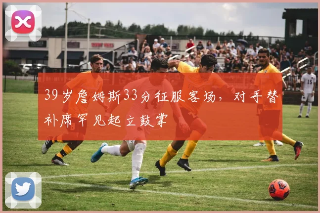 39岁詹姆斯33分征服客场，对手替补