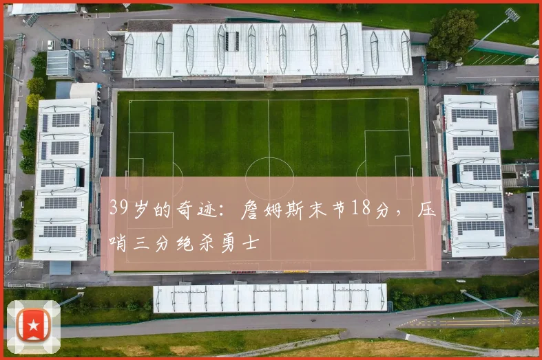 39岁的奇迹：詹姆斯末节18分，压哨三